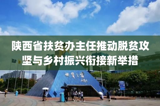 陜西省扶貧辦主任推動脫貧攻堅與鄉(xiāng)村振興銜接新舉措