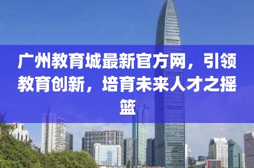 廣州教育城最新官方網(wǎng)，引領(lǐng)教育創(chuàng)新，培育未來人才之搖籃