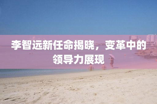 李智遠(yuǎn)新任命揭曉，變革中的領(lǐng)導(dǎo)力展現(xiàn)