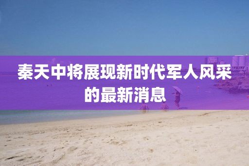 秦天中將展現新時代軍人風采的最新消息