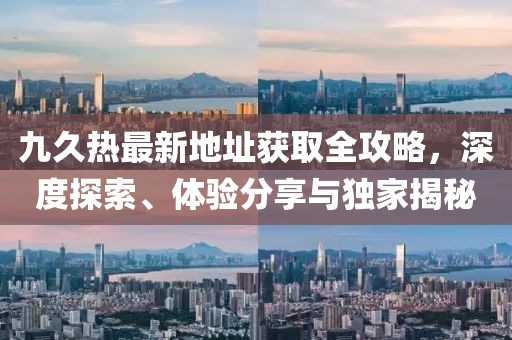 九久熱最新地址獲取全攻略，深度探索、體驗(yàn)分享與獨(dú)家揭秘