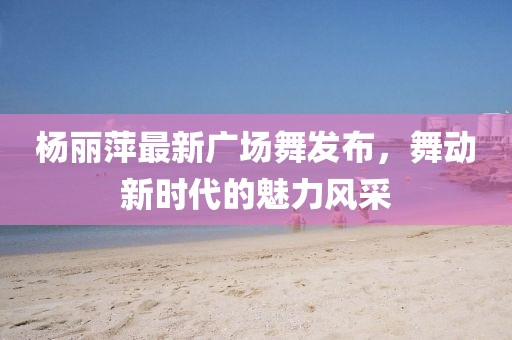 楊麗萍最新廣場舞發(fā)布，舞動新時代的魅力風采