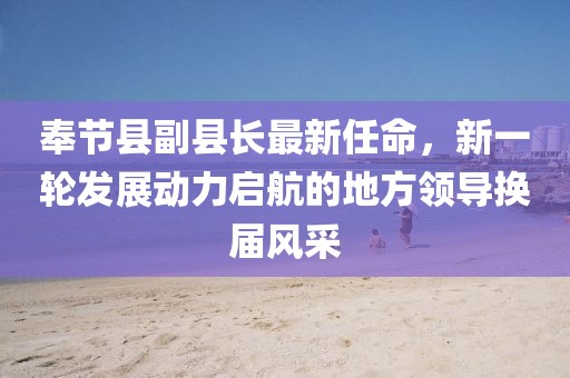 奉節(jié)縣副縣長最新任命，新一輪發(fā)展動力啟航的地方領(lǐng)導(dǎo)換屆風(fēng)采
