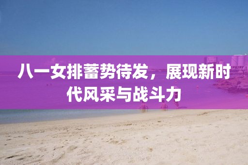 八一女排蓄勢待發(fā)，展現(xiàn)新時代風采與戰(zhàn)斗力