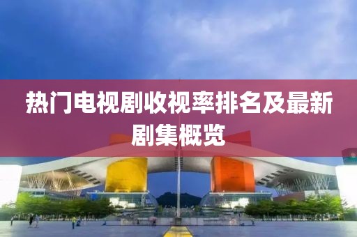 熱門電視劇收視率排名及最新劇集概覽