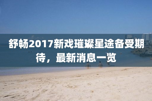 舒暢2017新戲璀璨星途備受期待，最新消息一覽