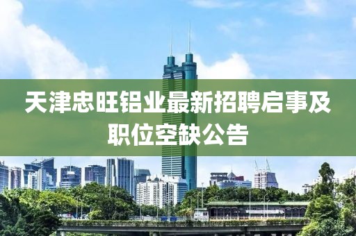 天津忠旺鋁業(yè)最新招聘啟事及職位空缺公告