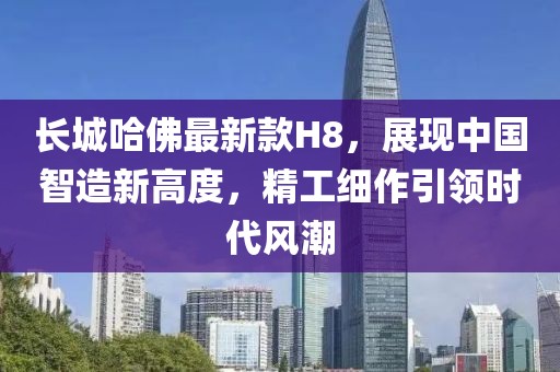 長(zhǎng)城哈佛最新款H8，展現(xiàn)中國(guó)智造新高度，精工細(xì)作引領(lǐng)時(shí)代風(fēng)潮