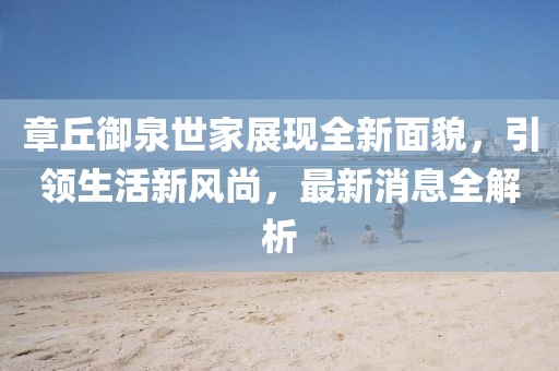 章丘御泉世家展現(xiàn)全新面貌，引領(lǐng)生活新風(fēng)尚，最新消息全解析