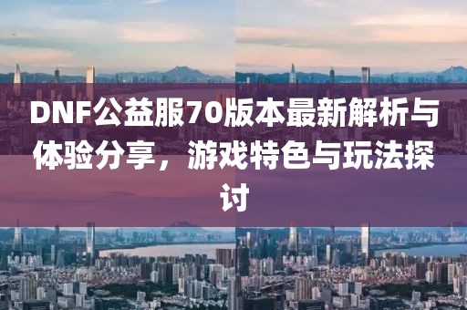 DNF公益服70版本最新解析與體驗分享，游戲特色與玩法探討