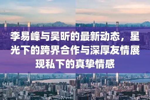 李易峰與吳昕的最新動(dòng)態(tài)，星光下的跨界合作與深厚友情展現(xiàn)私下的真摯情感