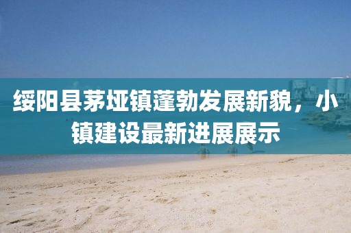 綏陽(yáng)縣茅埡鎮(zhèn)蓬勃發(fā)展新貌，小鎮(zhèn)建設(shè)最新進(jìn)展展示