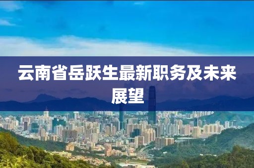 云南省岳躍生最新職務(wù)及未來(lái)展望