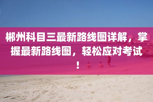 郴州科目三最新路線圖詳解，掌握最新路線圖，輕松應對考試！