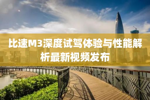 比速M3深度試駕體驗與性能解析最新視頻發(fā)布