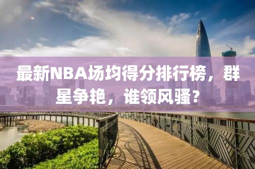 最新NBA場均得分排行榜，群星爭艷，誰領(lǐng)風(fēng)騷？
