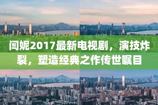 閆妮2017最新電視劇，演技炸裂，塑造經(jīng)典之作傳世矚目