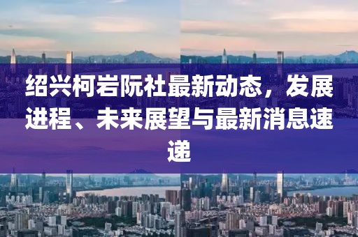 紹興柯巖阮社最新動(dòng)態(tài)，發(fā)展進(jìn)程、未來(lái)展望與最新消息速遞