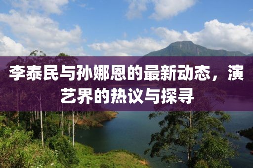 李泰民與孫娜恩的最新動態(tài)，演藝界的熱議與探尋