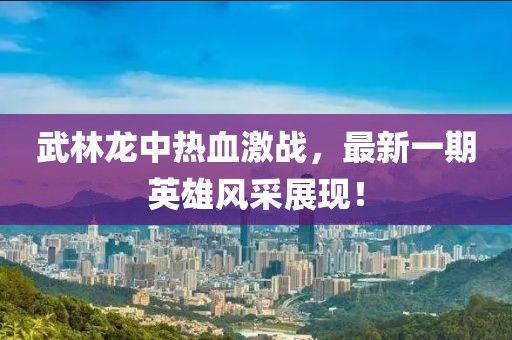 武林龍中熱血激戰(zhàn)，最新一期英雄風采展現(xiàn)！