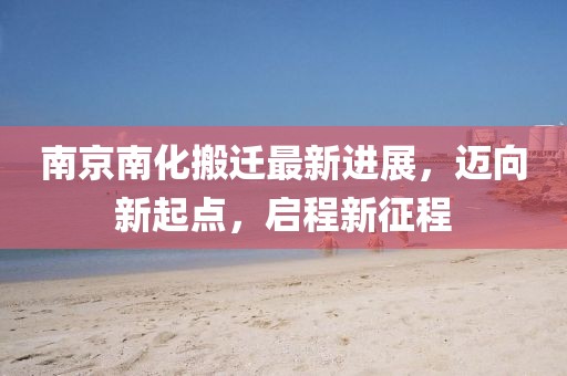 南京南化搬遷最新進展，邁向新起點，啟程新征程