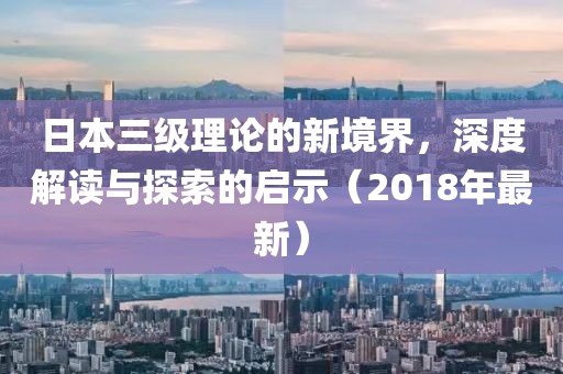 日本三級(jí)理論的新境界，深度解讀與探索的啟示（2018年最新）