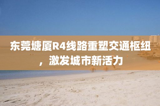 東莞塘廈R4線路重塑交通樞紐，激發(fā)城市新活力