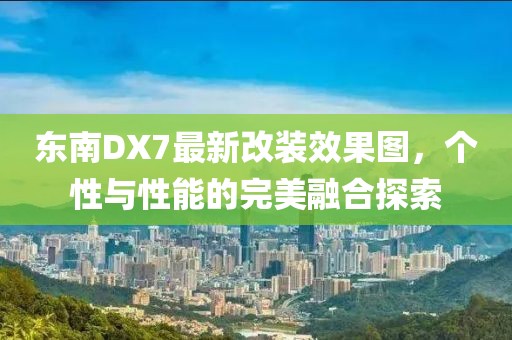 東南DX7最新改裝效果圖，個性與性能的完美融合探索