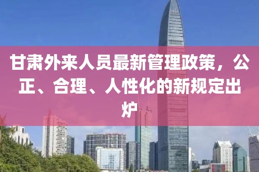 甘肅外來人員最新管理政策，公正、合理、人性化的新規(guī)定出爐