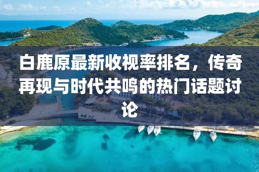 白鹿原最新收視率排名，傳奇再現(xiàn)與時(shí)代共鳴的熱門話題討論