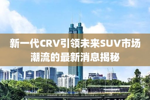 新一代CRV引領(lǐng)未來SUV市場潮流的最新消息揭秘