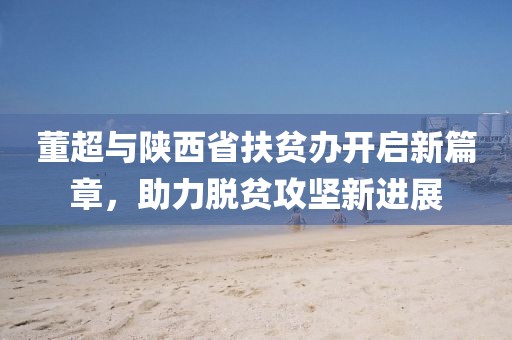 董超與陜西省扶貧辦開啟新篇章，助力脫貧攻堅新進展