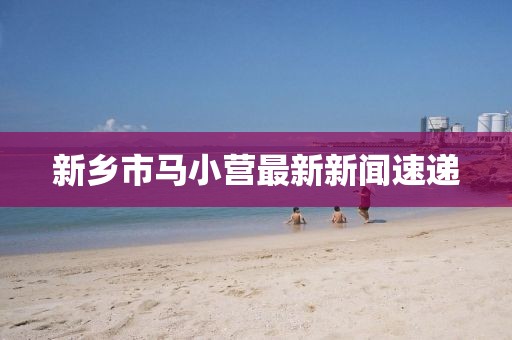 新鄉(xiāng)市馬小營最新新聞速遞
