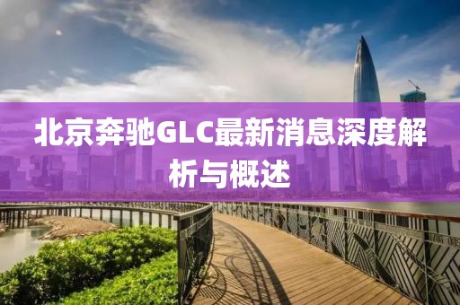 北京奔馳GLC最新消息深度解析與概述
