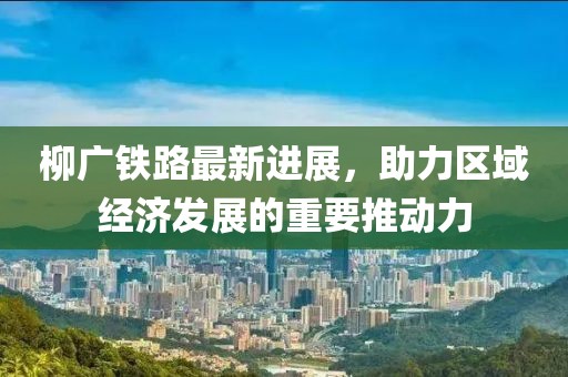 柳廣鐵路最新進(jìn)展，助力區(qū)域經(jīng)濟發(fā)展的重要推動力
