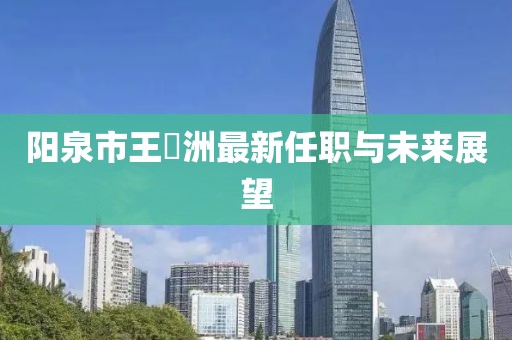 陽泉市王湜洲最新任職與未來展望