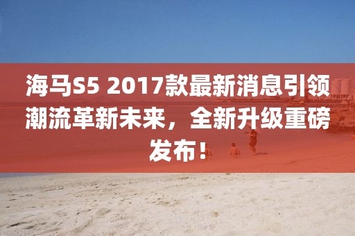 海馬S5 2017款最新消息引領(lǐng)潮流革新未來，全新升級重磅發(fā)布！