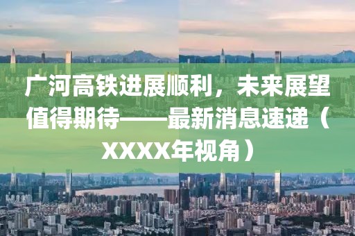 廣河高鐵進(jìn)展順利，未來展望值得期待——最新消息速遞（XXXX年視角）