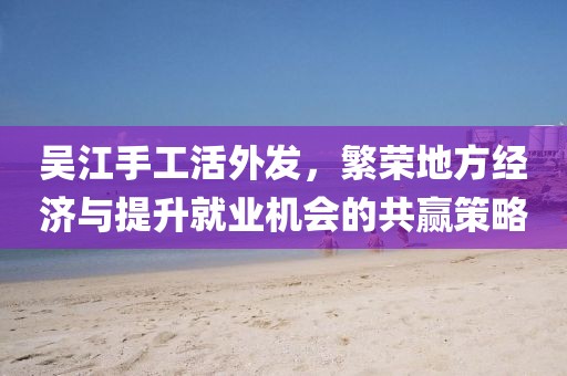 吳江手工活外發(fā)，繁榮地方經(jīng)濟(jì)與提升就業(yè)機(jī)會(huì)的共贏策略