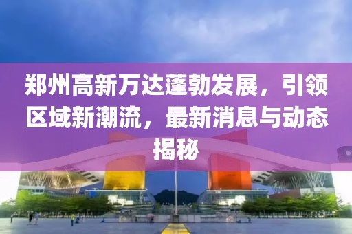 鄭州高新萬(wàn)達(dá)蓬勃發(fā)展，引領(lǐng)區(qū)域新潮流，最新消息與動(dòng)態(tài)揭秘