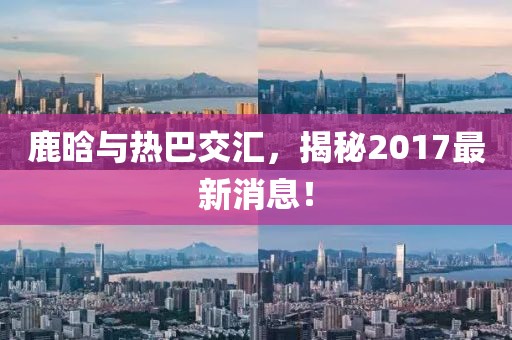 鹿晗與熱巴交匯，揭秘2017最新消息！