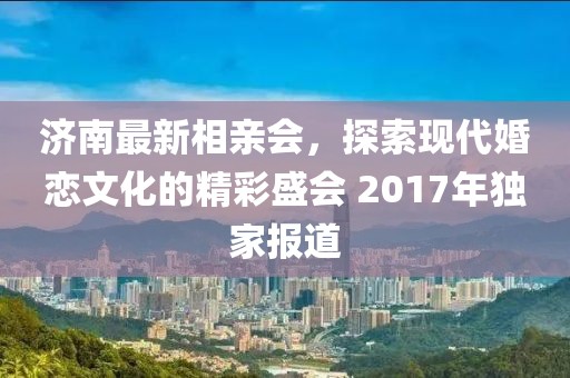 濟(jì)南最新相親會(huì)，探索現(xiàn)代婚戀文化的精彩盛會(huì) 2017年獨(dú)家報(bào)道