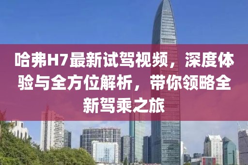 哈弗H7最新試駕視頻，深度體驗與全方位解析，帶你領(lǐng)略全新駕乘之旅