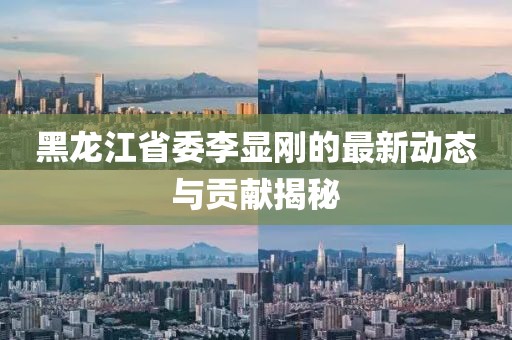 黑龍江省委李顯剛的最新動(dòng)態(tài)與貢獻(xiàn)揭秘