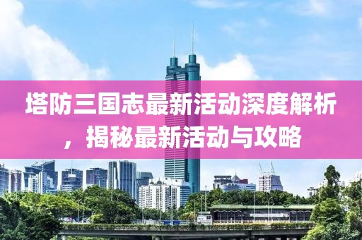 塔防三國志最新活動深度解析，揭秘最新活動與攻略