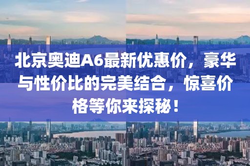 北京奧迪A6最新優(yōu)惠價，豪華與性價比的完美結(jié)合，驚喜價格等你來探秘！