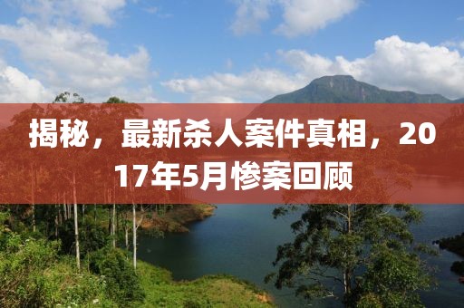 揭秘，最新殺人案件真相，2017年5月慘案回顧