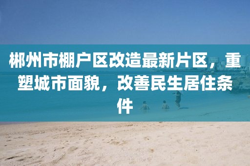 郴州市棚戶區(qū)改造最新片區(qū)，重塑城市面貌，改善民生居住條件