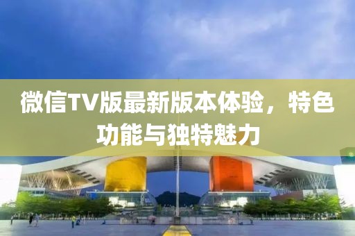 微信TV版最新版本體驗(yàn)，特色功能與獨(dú)特魅力