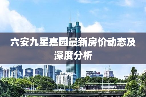 六安九星嘉園最新房價動態(tài)及深度分析